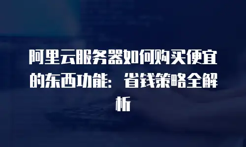 阿里云服务器如何购买便宜的东西功能：省钱策略全解析