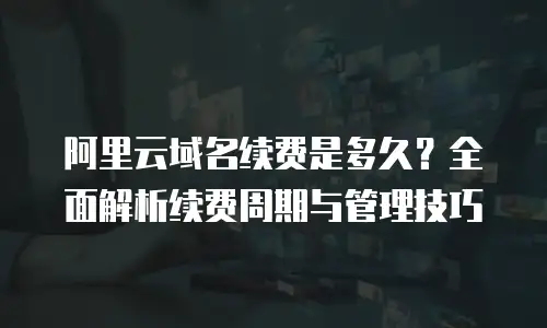 阿里云域名续费是多久？全面解析续费周期与管理技巧