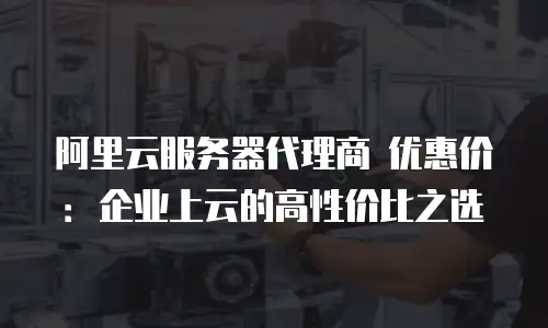 阿里云服务器代理商 优惠价：企业上云的高性价比之选