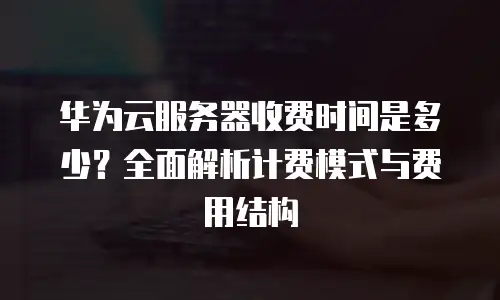华为云服务器收费时间是多少？全面解析计费模式与费用结构