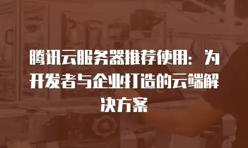 腾讯云服务器推荐使用：为开发者与企业打造的云端解决方案