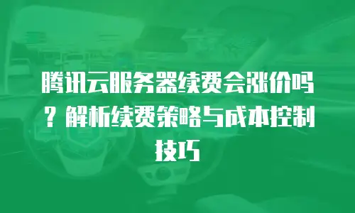 腾讯云服务器续费会涨价吗？解析续费策略与成本控制技巧