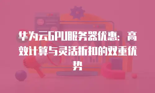 华为云GPU服务器优惠：高效计算与灵活折扣的双重优势