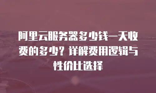 阿里云服务器多少钱一天收费的多少？详解费用逻辑与性价比选择