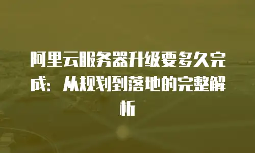 阿里云服务器升级要多久完成：从规划到落地的完整解析
