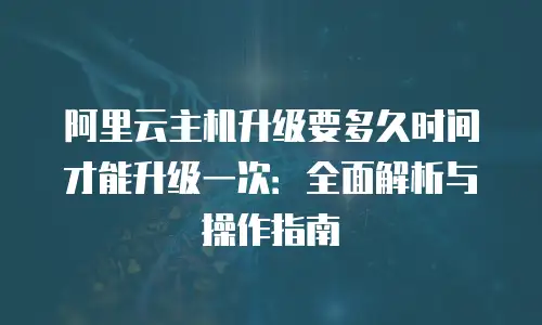 阿里云主机升级要多久时间才能升级一次：全面解析与操作指南
