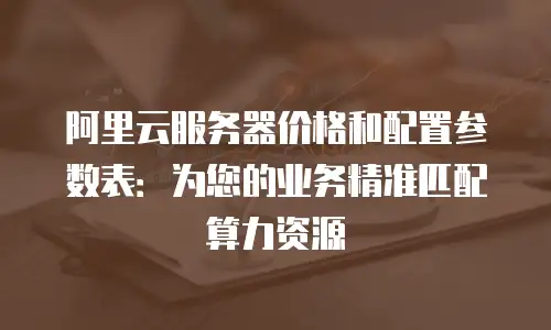 阿里云服务器价格和配置参数表：为您的业务精准匹配算力资源