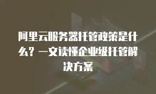 阿里云服务器托管政策是什么？一文读懂企业级托管解决方案