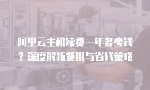 阿里云主机续费一年多少钱？深度解析费用与省钱策略