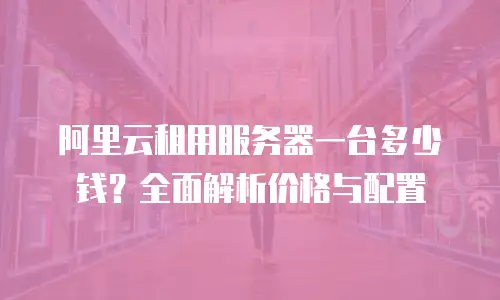 阿里云租用服务器一台多少钱？全面解析价格与配置