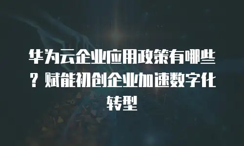 华为云企业应用政策有哪些？赋能初创企业加速数字化转型