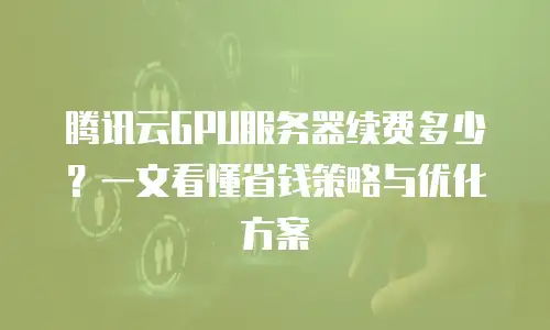 腾讯云GPU服务器续费多少？一文看懂省钱策略与优化方案