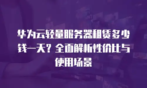 华为云轻量服务器租赁多少钱一天？全面解析性价比与使用场景