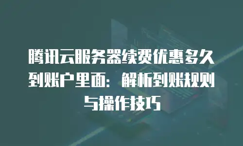 腾讯云服务器续费优惠多久到账户里面：解析到账规则与操作技巧