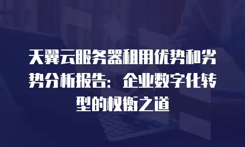 天翼云服务器租用优势和劣势分析报告：企业数字化转型的权衡之道