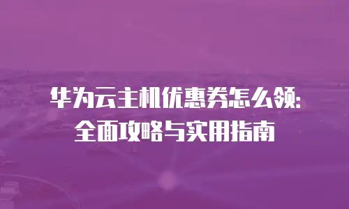 华为云主机优惠券怎么领：全面攻略与实用指南