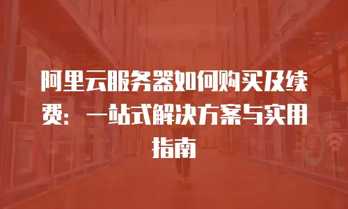 阿里云服务器如何购买及续费：一站式解决方案与实用指南