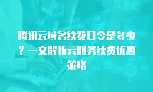 腾讯云域名续费口令是多少？一文解析云服务续费优惠策略