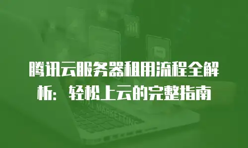 腾讯云服务器租用流程全解析：轻松上云的完整指南