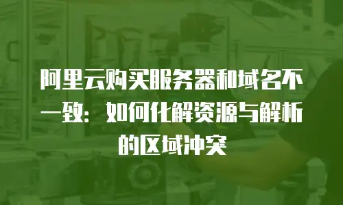 阿里云购买服务器和域名不一致：如何化解资源与解析的区域冲突
