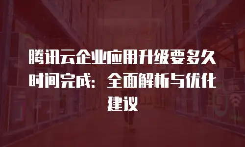 腾讯云企业应用升级要多久时间完成：全面解析与优化建议