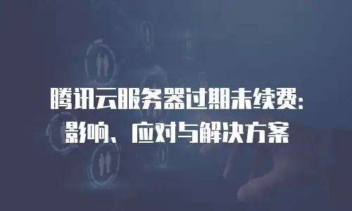 腾讯云服务器过期未续费：影响、应对与解决方案