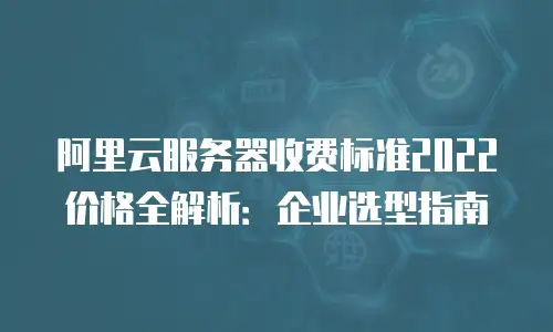 阿里云服务器收费标准2022价格全解析：企业选型指南