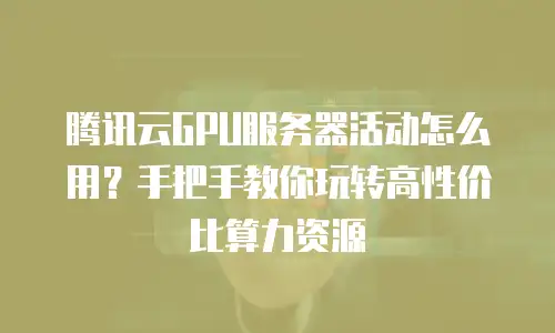 腾讯云GPU服务器活动怎么用？手把手教你玩转高性价比算力资源