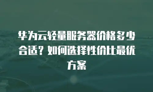 华为云轻量服务器价格多少合适？如何选择性价比最优方案