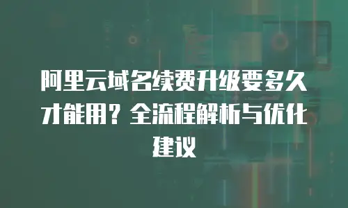阿里云域名续费升级要多久才能用？全流程解析与优化建议