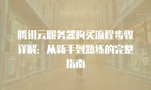 腾讯云服务器购买流程步骤详解：从新手到熟练的完整指南
