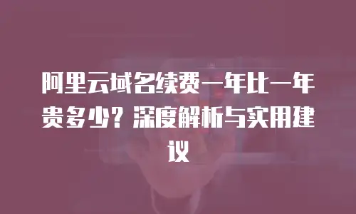 阿里云域名续费一年比一年贵多少？深度解析与实用建议