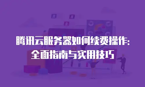 腾讯云服务器如何续费操作：全面指南与实用技巧
