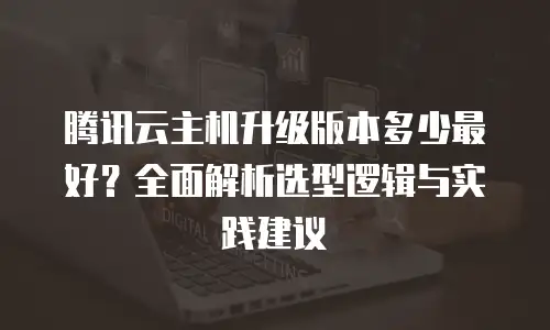 腾讯云主机升级版本多少最好？全面解析选型逻辑与实践建议