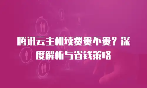 腾讯云主机续费贵不贵？深度解析与省钱策略