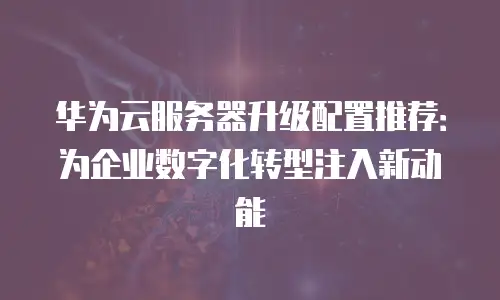 华为云服务器升级配置推荐：为企业数字化转型注入新动能