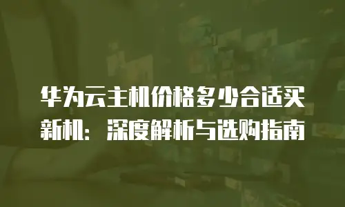 华为云主机价格多少合适买新机：深度解析与选购指南