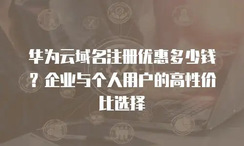 华为云域名注册优惠多少钱？企业与个人用户的高性价比选择