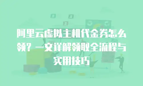 阿里云虚拟主机代金券怎么领？一文详解领取全流程与实用技巧
