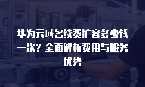 华为云域名续费扩容多少钱一次？全面解析费用与服务优势