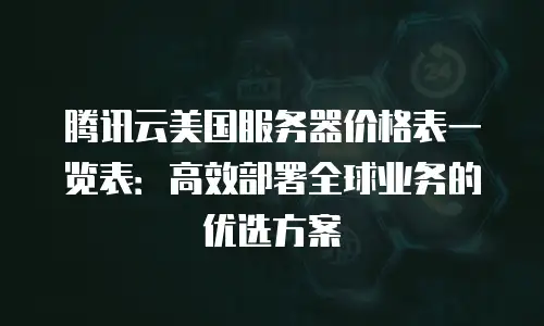 腾讯云美国服务器价格表一览表：高效部署全球业务的优选方案