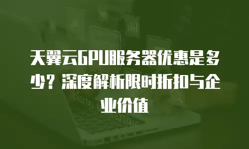 天翼云GPU服务器优惠是多少？深度解析限时折扣与企业价值