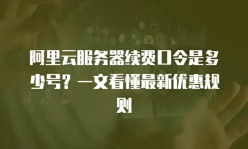 阿里云服务器续费口令是多少号？一文看懂最新优惠规则