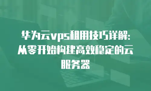 华为云vps租用技巧详解：从零开始构建高效稳定的云服务器