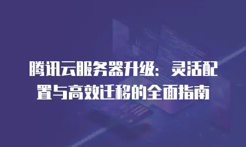 腾讯云服务器升级：灵活配置与高效迁移的全面指南