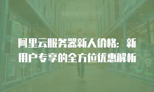 阿里云服务器新人价格：新用户专享的全方位优惠解析