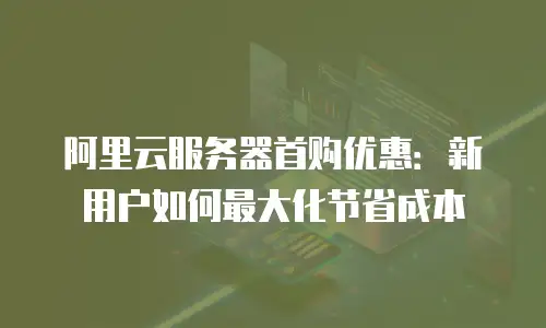 阿里云服务器首购优惠：新用户如何最大化节省成本