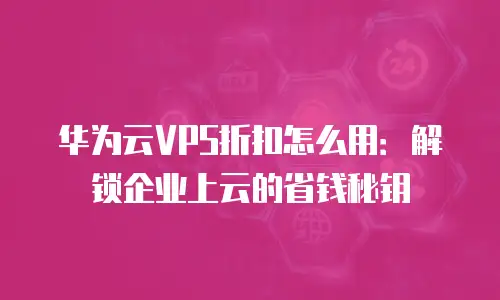 华为云VPS折扣怎么用：解锁企业上云的省钱秘钥