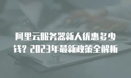 阿里云服务器新人优惠多少钱？2023年最新政策全解析
