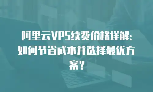 阿里云VPS续费价格详解：如何节省成本并选择最优方案？